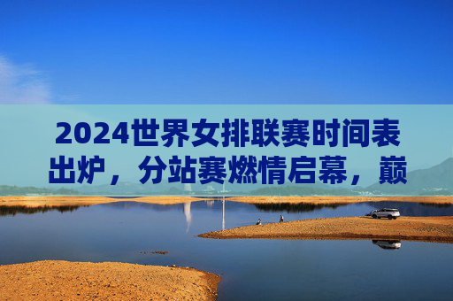 2024世界女排联赛时间表出炉,分站赛燃情启幕,巅峰对决谁与争锋,2024世界女排联赛时间表出炉 分站赛燃情启幕巅峰对决