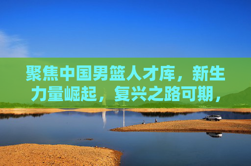 聚焦中国男篮人才库，新生力量崛起，复兴之路可期，中国男篮人才库新生力量崛起 复兴之路可期