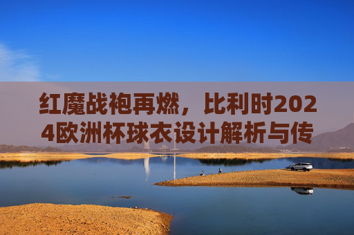 红魔战袍再燃,比利时2024欧洲杯球衣设计解析与传承,红魔战袍再燃,比利时2024欧洲杯球衣设计传承解析