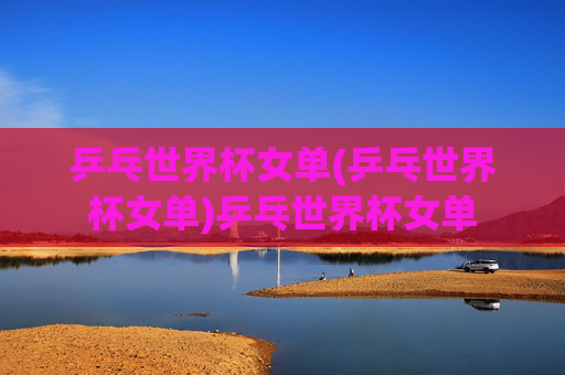 乒乓世界杯女单(乒乓世界杯女单)乒乓世界杯女单