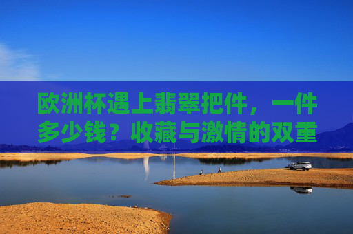 欧洲杯遇上翡翠把件,一件多少钱?收藏与激情的双重奏,欧洲杯遇上翡翠把件,收藏与激情的双重奏,一件多少钱?