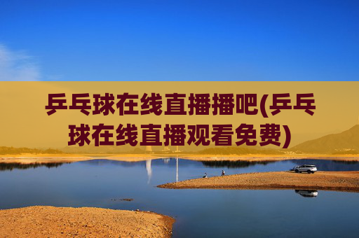 乒乓球在线直播播吧(乒乓球在线直播观看免费)