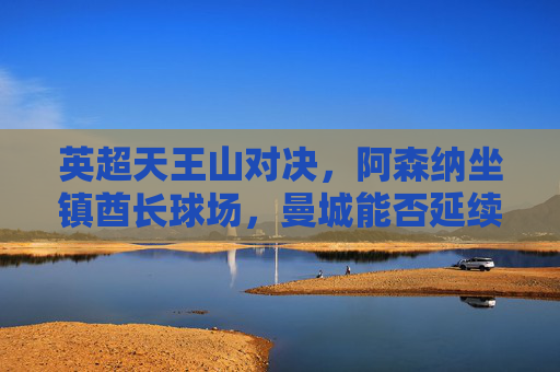 英超天王山对决,阿森纳坐镇酋长球场,曼城能否延续争冠优势?英超天王山,阿森纳主场迎战曼城,争冠优势悬念待解