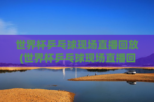 世界杯乒乓球现场直播回放(世界杯乒乓球现场直播回放视频)