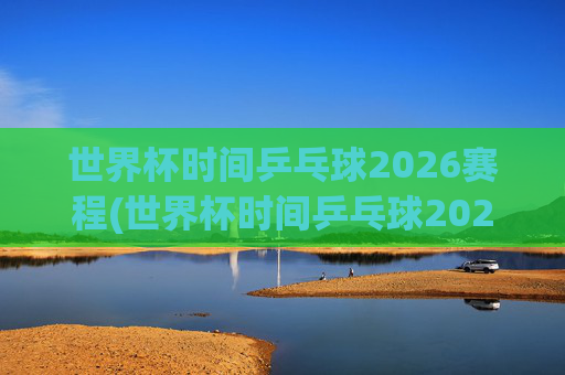 世界杯时间乒乓球2026赛程(世界杯时间乒乓球2026赛程表)