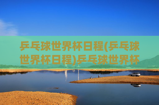 乒乓球世界杯日程(乒乓球世界杯日程)乒乓球世界杯日程