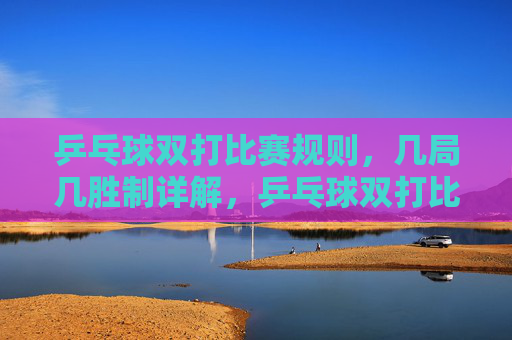 乒乓球双打比赛规则，几局几胜制详解，乒乓球双打比赛规则，几局几胜制详解