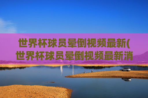 世界杯球员晕倒视频最新(世界杯球员晕倒视频最新消息)