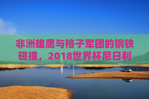 非洲雄鹰与格子军团的钢铁碰撞,2018世界杯尼日利亚与克罗地亚的生死对决,2018世界杯生死对决,非洲雄鹰与格子军团钢铁碰撞