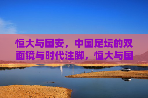 恒大与国安,中国足坛的双面镜与时代注脚,恒大与国安,中国足坛的双面镜与时代注脚