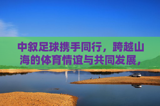 中叙足球携手同行，跨越山海的体育情谊与共同发展，跨越山海的中叙足球，携手共筑体育情谊与发展