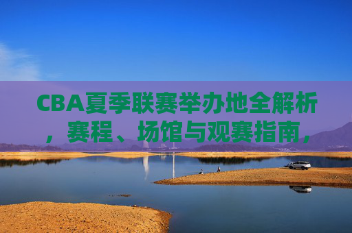 CBA夏季联赛举办地全解析，赛程、场馆与观赛指南，CBA夏季联赛举办地全解析，赛程、场馆与观赛指南