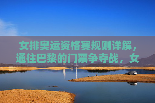 女排奥运资格赛规则详解,通往巴黎的门票争夺战,女排奥运资格赛规则详解,通往巴黎的门票争夺战