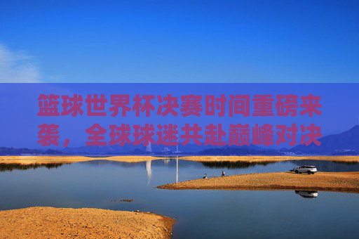 篮球世界杯决赛时间重磅来袭,全球球迷共赴巅峰对决,这份指南请收好!篮球世界杯决赛时间重磅来袭!全球球迷巅峰对决指南