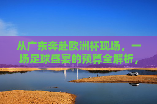 从广东奔赴欧洲杯现场,一场足球盛宴的预算全解析,从广东奔赴欧洲杯现场,足球盛宴预算全解析