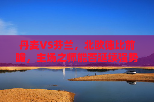 丹麦VS芬兰，北欧德比前瞻，主场之师能否延续强势？北欧德比前瞻，丹麦主场能否延续强势？