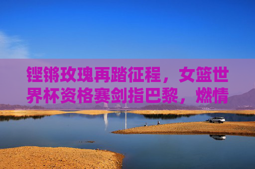 铿锵玫瑰再踏征程,女篮世界杯资格赛剑指巴黎,燃情逐梦正当时,铿锵玫瑰剑指巴黎 女篮世界杯资格赛征程再启