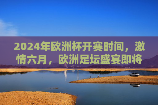 2024年欧洲杯开赛时间，激情六月，欧洲足坛盛宴即将启幕，2024欧洲杯六月激情开赛 欧洲足坛盛宴启幕