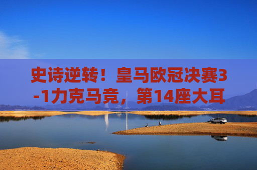 史诗逆转!皇马欧冠决赛3-1力克马竞,第14座大耳朵杯传奇再续