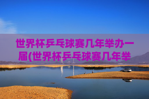 世界杯乒乓球赛几年举办一届(世界杯乒乓球赛几年举办一届)