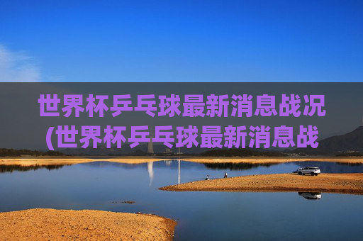世界杯乒乓球最新消息战况(世界杯乒乓球最新消息战况查询)