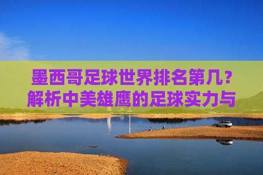 墨西哥足球世界排名第几？解析中美雄鹰的足球实力与地位，墨西哥足球世界排名第几？解析实力与地位