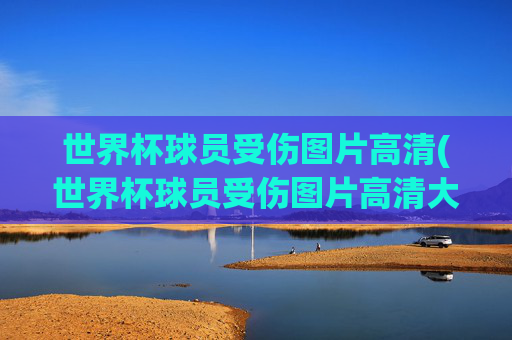 世界杯球员受伤图片高清(世界杯球员受伤图片高清大图)
