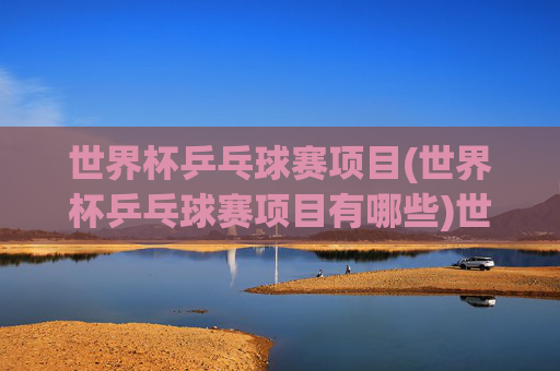 世界杯乒乓球赛项目(世界杯乒乓球赛项目有哪些)世界杯乒乓球赛项目有哪些