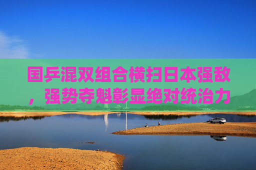 国乒混双组合横扫日本强敌,强势夺魁彰显绝对统治力,国乒混双横扫日本强敌 夺魁彰显绝对统治力