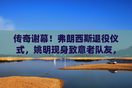 传奇谢幕!弗朗西斯退役仪式,姚明现身致意老队友,传奇谢幕!弗朗西斯退役仪式,姚明现身致意老队友