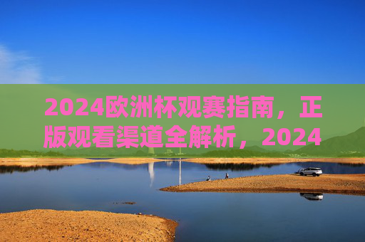 2024欧洲杯观赛指南,正版观看渠道全解析,2024欧洲杯观赛指南,正版观看渠道全解析