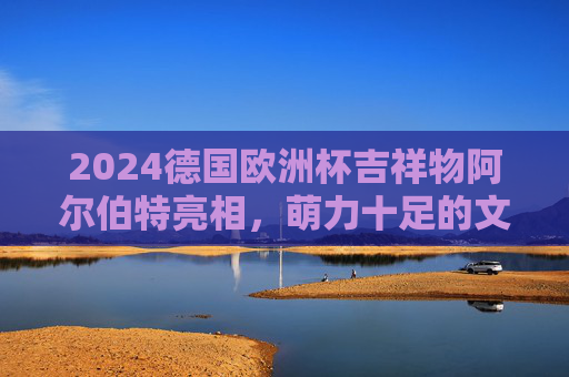 2024德国欧洲杯吉祥物阿尔伯特亮相,萌力十足的文化使者,2024德国欧洲杯吉祥物阿尔伯特亮相,萌力十足的文化使者