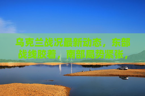 乌克兰战况最新动态,东部战线胶着,南部局势紧张,国际援助与外交博弈持续