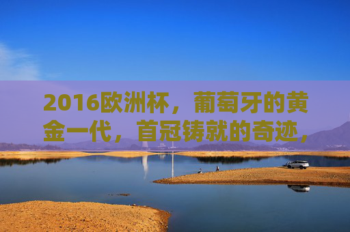 2016欧洲杯,葡萄牙的黄金一代,首冠铸就的奇迹,2016欧洲杯,葡萄牙黄金一代首冠奇迹