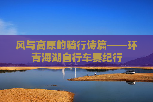 风与高原的骑行诗篇——环青海湖自行车赛纪行