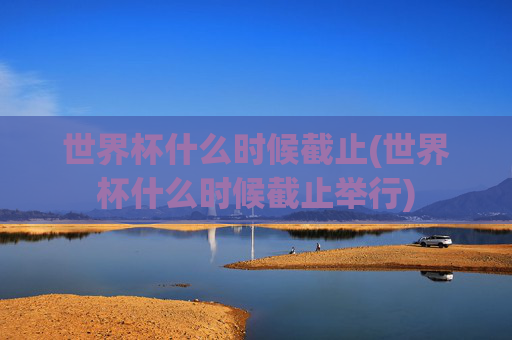 世界杯什么时候截止(世界杯什么时候截止举行)