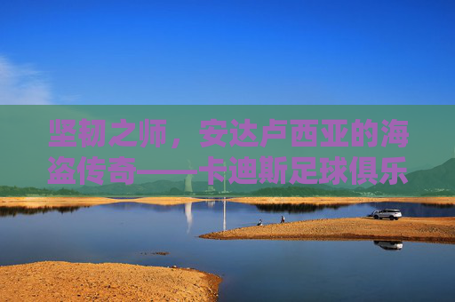 坚韧之师,安达卢西亚的海盗传奇——卡迪斯足球俱乐部的前世今生