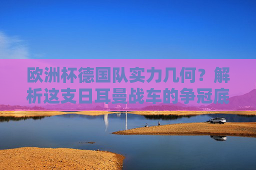 欧洲杯德国队实力几何?解析这支日耳曼战车的争冠底气,欧洲杯日耳曼战车实力解析,争冠底气几何?