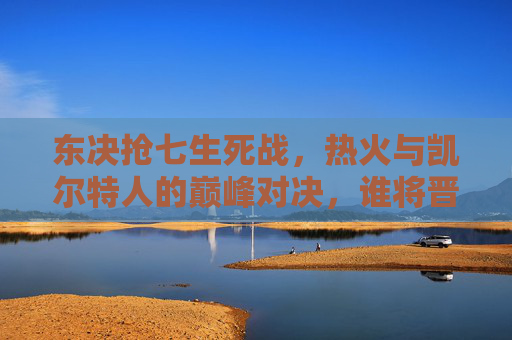东决抢七生死战,热火与凯尔特人的巅峰对决,谁将晋级总决赛?东决抢七生死战,热火与凯尔特人巅峰对决,谁晋级总决赛?