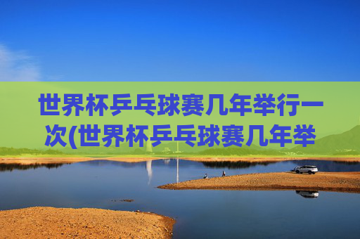 世界杯乒乓球赛几年举行一次(世界杯乒乓球赛几年举行一次比赛)