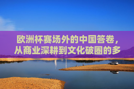 欧洲杯赛场外的中国答卷，从商业深耕到文化破圈的多维成果，欧洲杯赛场外的中国答卷，商业深耕与文化破圈的多维成果