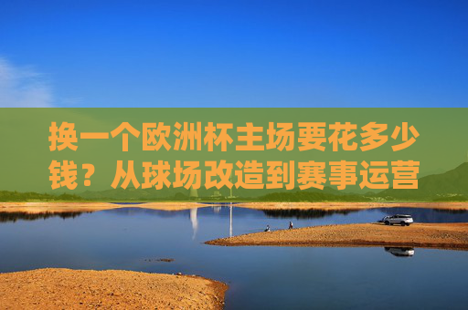 换一个欧洲杯主场要花多少钱?从球场改造到赛事运营,这笔账算下来超乎想象