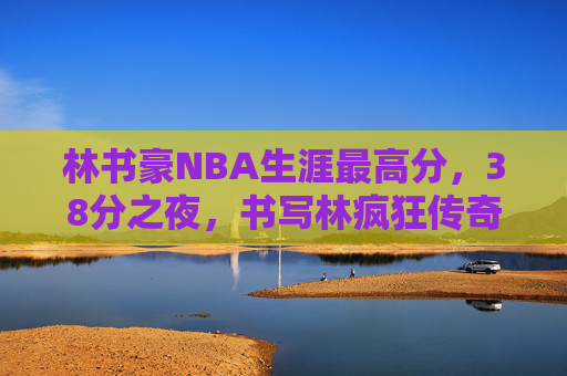 林书豪NBA生涯最高分,38分之夜,书写林疯狂传奇,林书豪38分之夜,林疯狂传奇与NBA生涯最高分