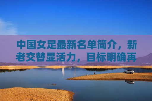 中国女足最新名单简介，新老交替显活力，目标明确再出发，中国女足最新名单，新老交替显活力，目标明确再出发