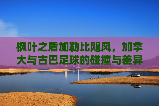 枫叶之盾加勒比飓风,加拿大与古巴足球的碰撞与差异,枫叶之盾与加勒比飓风,加拿大古巴足球碰撞差异