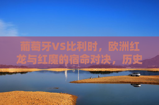 葡萄牙VS比利时，欧洲红龙与红魔的宿命对决，历史战绩全记录，欧洲红龙VS红魔，宿命对决历史战绩全记录