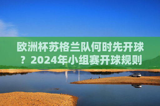欧洲杯苏格兰队何时先开球？2024年小组赛开球规则与场次解析，2024欧洲杯苏格兰队小组赛开球时间及规则场次解析