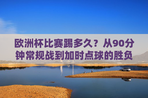欧洲杯比赛踢多久？从90分钟常规战到加时点球的胜负密码，欧洲杯比赛踢多久？从90分钟常规战到加时点球的胜负密码