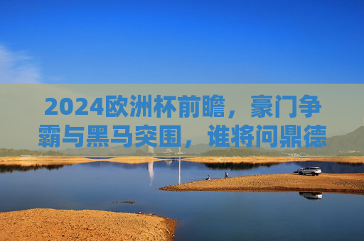 2024欧洲杯前瞻,豪门争霸与黑马突围,谁将问鼎德意志?2024欧洲杯前瞻,豪门黑马争锋,谁将问鼎德意志?