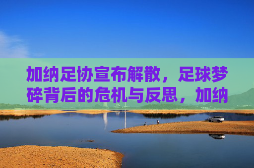 加纳足协宣布解散,足球梦碎背后的危机与反思,加纳足协解散,足球梦碎背后的危机与反思
